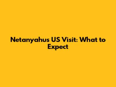 Netanyahu's US Visit: What to Expect
