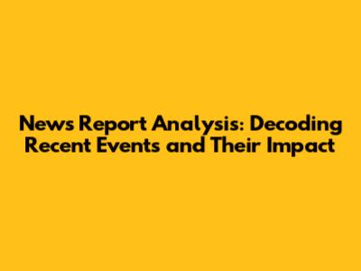 News Report Analysis: Decoding Recent Events and Their Impact