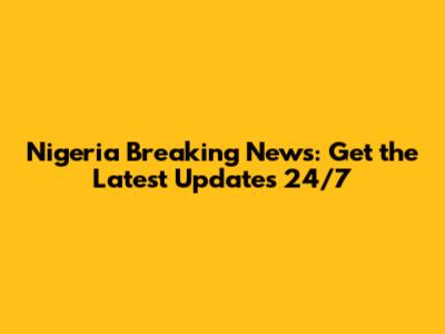 Nigeria Breaking News: Get the Latest Updates 24/7