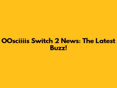 OOsciiii's Switch 2 News: The Latest Buzz!