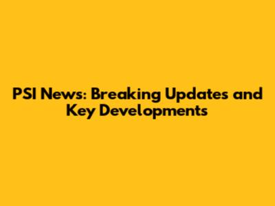 PSI News: Breaking Updates and Key Developments