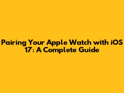 Pairing Your Apple Watch with iOS 17: A Complete Guide