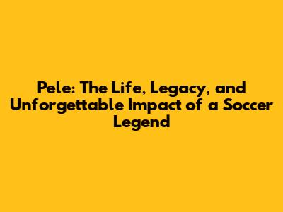 Pele: The Life, Legacy, and Unforgettable Impact of a Soccer Legend