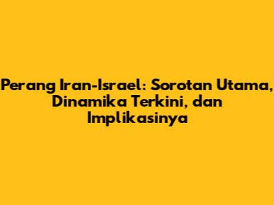 Perang Iran-Israel: Sorotan Utama, Dinamika Terkini, dan Implikasinya