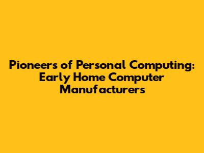 Pioneers of Personal Computing: Early Home Computer Manufacturers