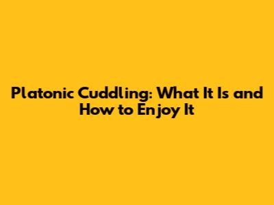 Platonic Cuddling: What It Is and How to Enjoy It
