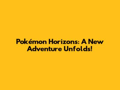 Pokémon Horizons: A New Adventure Unfolds!