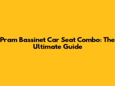 Pram Bassinet Car Seat Combo: The Ultimate Guide