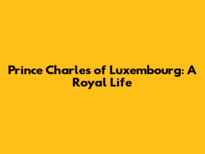 Prince Charles of Luxembourg: A Royal Life
