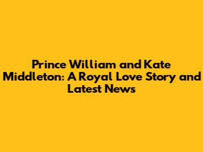 Prince William and Kate Middleton: A Royal Love Story and Latest News