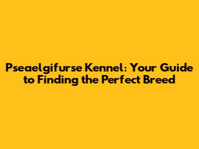 Pseaelgifurse Kennel: Your Guide to Finding the Perfect Breed