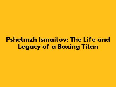 Pshelmzh Ismailov: The Life and Legacy of a Boxing Titan