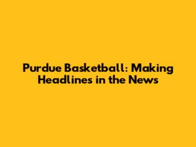 Purdue Basketball: Making Headlines in the News