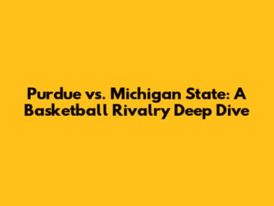 Purdue vs. Michigan State: A Basketball Rivalry Deep Dive