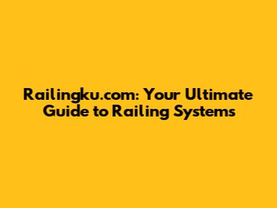 Railingku.com: Your Ultimate Guide to Railing Systems