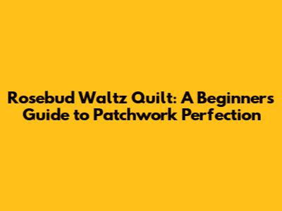 Rosebud Waltz Quilt: A Beginner's Guide to Patchwork Perfection