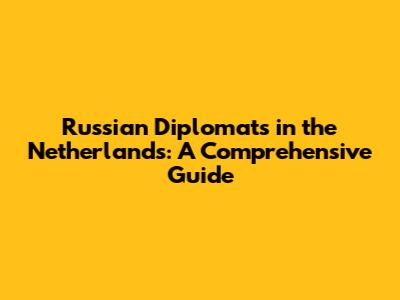 Russian Diplomats in the Netherlands: A Comprehensive Guide