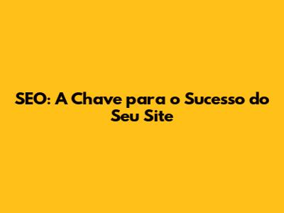 SEO: A Chave para o Sucesso do Seu Site