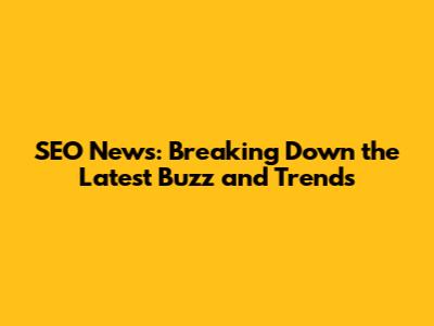 SEO News: Breaking Down the Latest Buzz and Trends