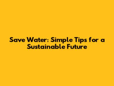 Save Water: Simple Tips for a Sustainable Future