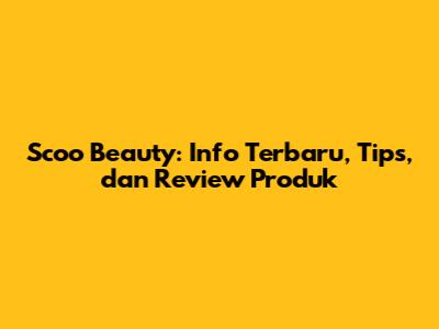 Scoo Beauty: Info Terbaru, Tips, dan Review Produk