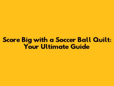 Score Big with a Soccer Ball Quilt: Your Ultimate Guide