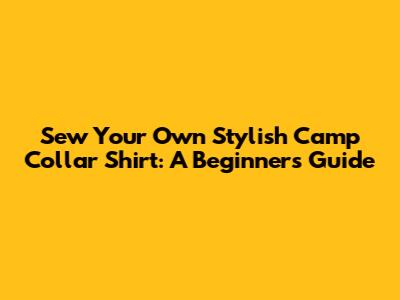 Sew Your Own Stylish Camp Collar Shirt: A Beginner's Guide