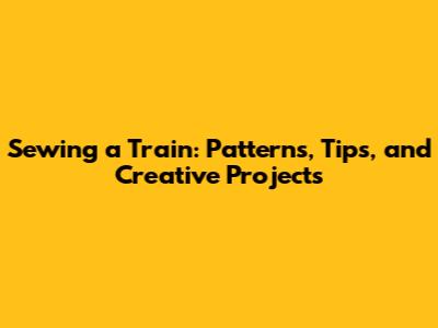 Sewing a Train: Patterns, Tips, and Creative Projects