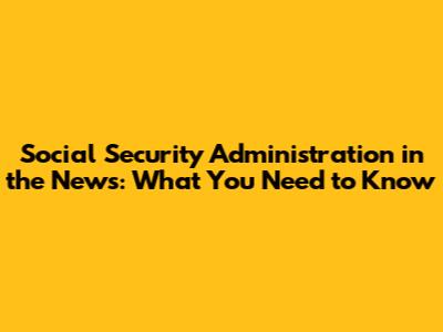 Social Security Administration in the News: What You Need to Know