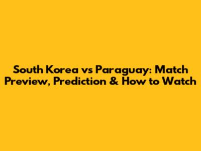 South Korea vs Paraguay: Match Preview, Prediction & How to Watch