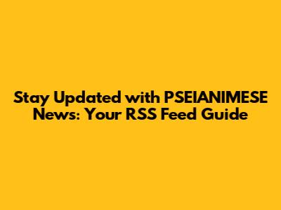 Stay Updated with PSEIANIMESE News: Your RSS Feed Guide