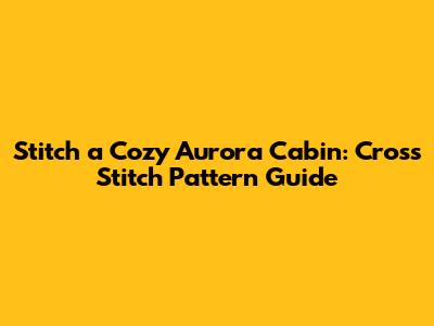 Stitch a Cozy Aurora Cabin: Cross Stitch Pattern Guide