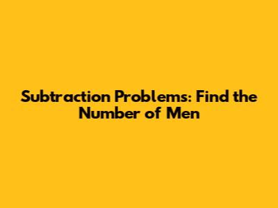 Subtraction Problems: Find the Number of Men