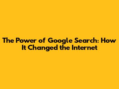 The Power of Google Search: How It Changed the Internet
