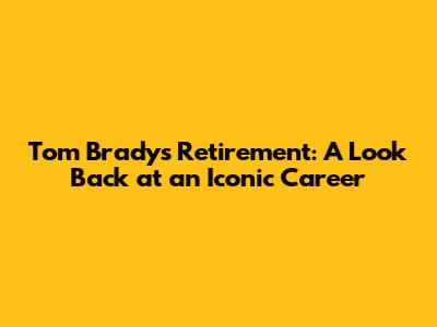 Tom Brady's Retirement: A Look Back at an Iconic Career