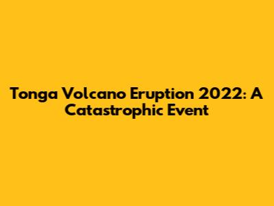 Tonga Volcano Eruption 2022: A Catastrophic Event