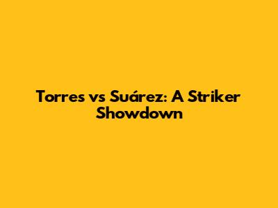 Torres vs Suárez: A Striker Showdown
