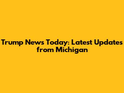 Trump News Today: Latest Updates from Michigan