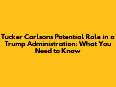 Tucker Carlson's Potential Role in a Trump Administration: What You Need to Know