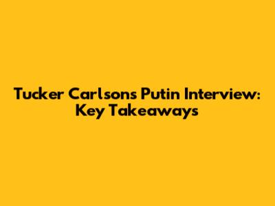 Tucker Carlson's Putin Interview: Key Takeaways
