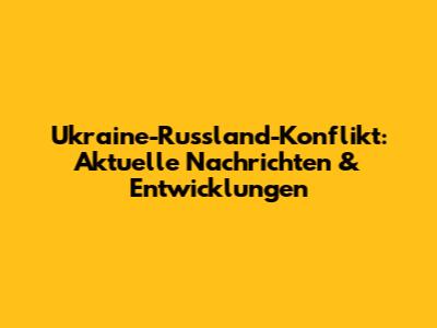 Ukraine-Russland-Konflikt: Aktuelle Nachrichten & Entwicklungen