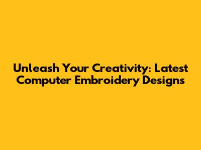 Unleash Your Creativity: Latest Computer Embroidery Designs