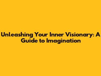 Unleashing Your Inner Visionary: A Guide to Imagination