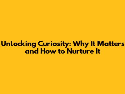 Unlocking Curiosity: Why It Matters and How to Nurture It
