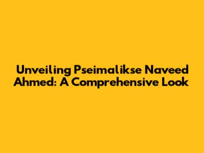 Unveiling Pseimalikse Naveed Ahmed: A Comprehensive Look