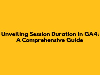 Unveiling Session Duration in GA4: A Comprehensive Guide