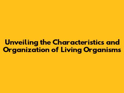 Unveiling the Characteristics and Organization of Living Organisms
