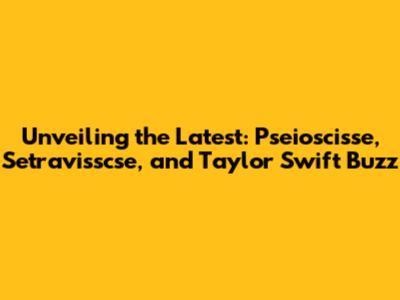Unveiling the Latest: Pseioscisse, Setravisscse, and Taylor Swift Buzz