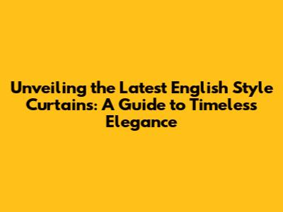 Unveiling the Latest English Style Curtains: A Guide to Timeless Elegance