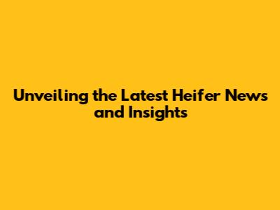 Unveiling the Latest Heifer News and Insights